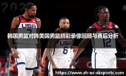 韩国男篮对阵美国男篮精彩录像回顾与赛后分析