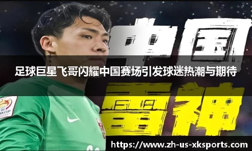 足球巨星飞哥闪耀中国赛场引发球迷热潮与期待