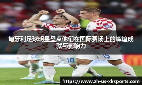 匈牙利足球明星盘点他们在国际赛场上的辉煌成就与影响力
